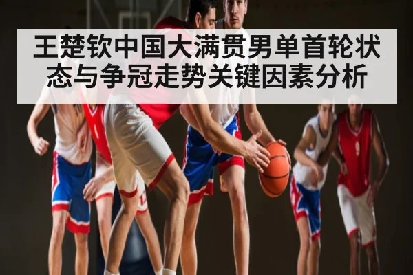 王楚钦中国大满贯男单首轮状态与争冠走势关键因素分析