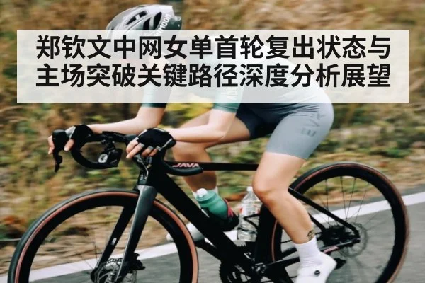 郑钦文中网女单首轮复出状态与主场突破关键路径深度分析展望