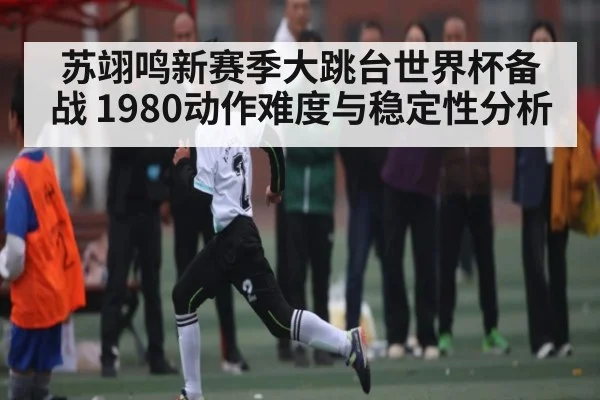 苏翊鸣新赛季大跳台世界杯备战 1980动作难度与稳定性分析
