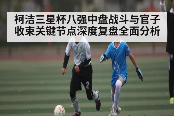 柯洁三星杯八强中盘战斗与官子收束关键节点深度复盘全面分析