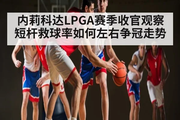 内莉科达LPGA赛季收官观察短杆救球率如何左右争冠走势