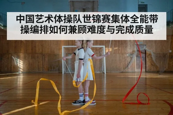 中国艺术体操队世锦赛集体全能带操编排如何兼顾难度与完成质量